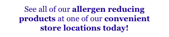 See all of our allergen reducing
products at one of our convenient
store locations today!