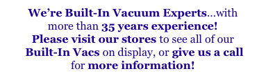 We’re Built-In Vacuum Experts...with
more than 35 years experience!
Please visit our stores to see all of our
 Built-In Vacs on display, or give us a call
for more information!