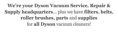 We’re your Dyson Vacuum Service, Repair & Supply headquarters... plus we have filters, belts,
roller brushes, parts and supplies
for all Dyson vacuum cleaners!
