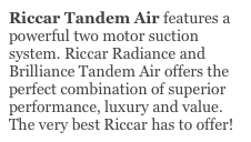 Riccar Tandem Air features a powerful two motor suction system. Riccar Radiance and Brilliance Tandem Air offers the perfect combination of superior performance, luxury and value. The very best Riccar has to offer! 