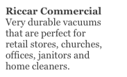 Riccar Commercial
Very durable vacuums
that are perfect for 
retail stores, churches,
offices, janitors and
home cleaners.