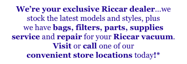 We’re your exclusive Riccar dealer...we
stock the latest models and styles, plus
we have bags, filters, parts, supplies
service and repair for your Riccar vacuum.
Visit or call one of our 
convenient store locations today!*