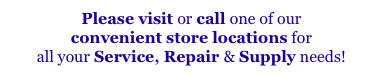 Please visit or call one of our 
convenient store locations for
all your Service, Repair & Supply needs!
